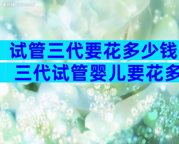 试管三代要花多少钱 三代试管婴儿要花多少钱